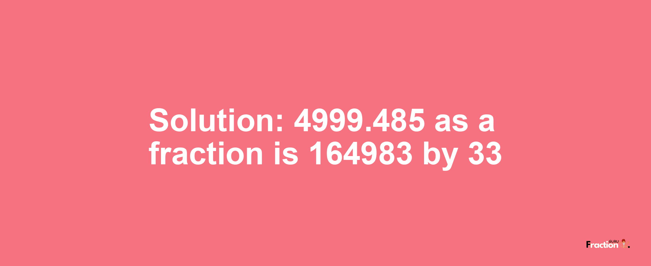 Solution:4999.485 as a fraction is 164983/33